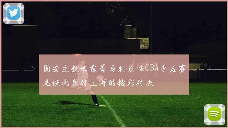 国安主教练蒙哥马利亲临CBA季后赛见证北京对上海的精彩对决