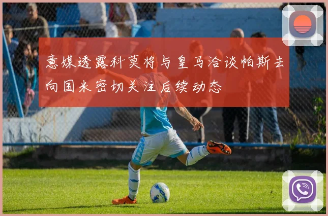 意媒透露科莫将与皇马洽谈帕斯去向国米密切关注后续动态