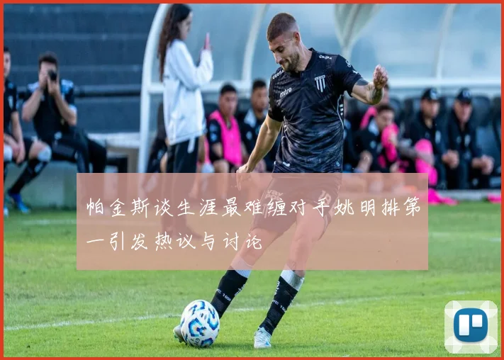 帕金斯谈生涯最难缠对手姚明排第一引发热议与讨论