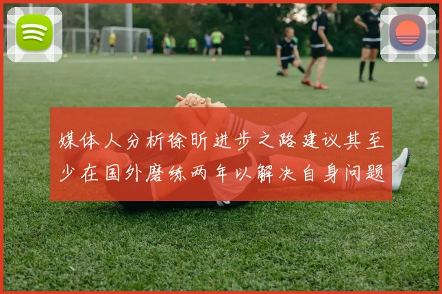 媒体人分析徐昕进步之路建议其至少在国外磨练两年以解决自身问题