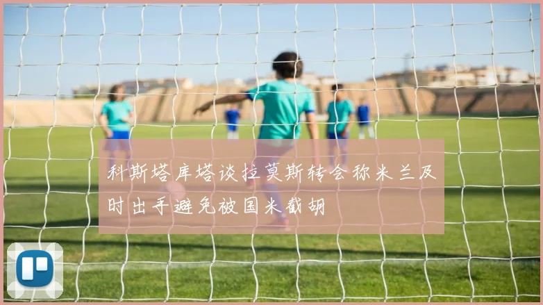科斯塔库塔谈拉莫斯转会称米兰及时出手避免被国米截胡