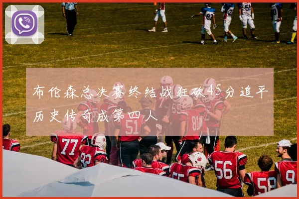 布伦森总决赛终结战狂砍45分追平历史传奇成第四人
