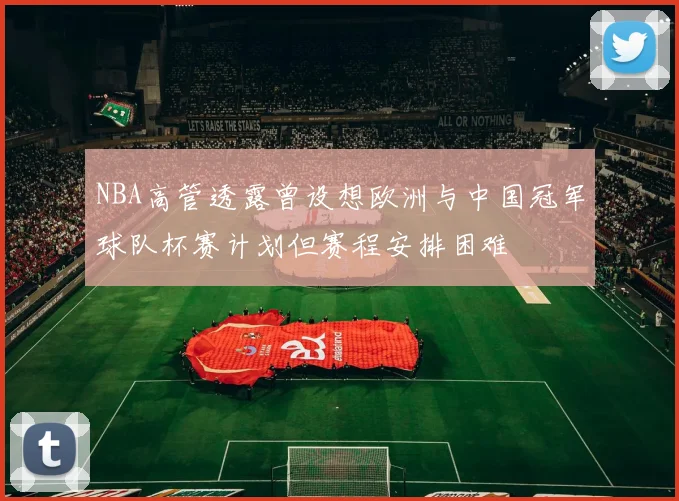NBA高管透露曾设想欧洲与中国冠军球队杯赛计划但赛程安排困难