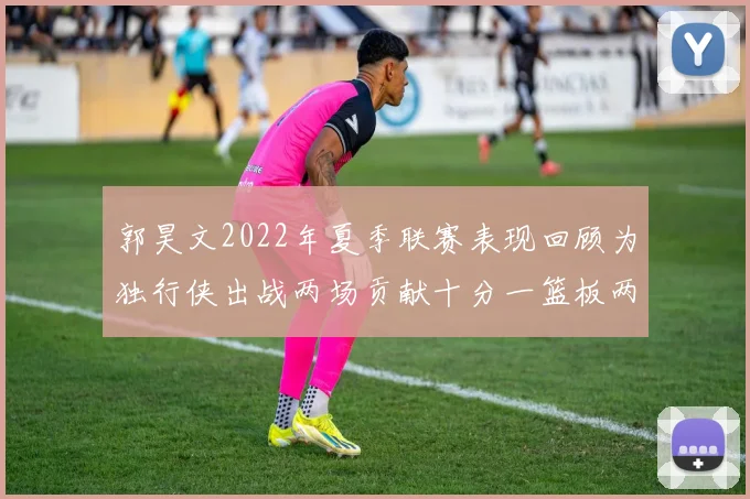 郭昊文2022年夏季联赛表现回顾为独行侠出战两场贡献十分一篮板两助攻