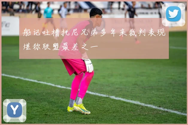 船记吐槽托尼兄弟多年来裁判表现堪称联盟最差之一