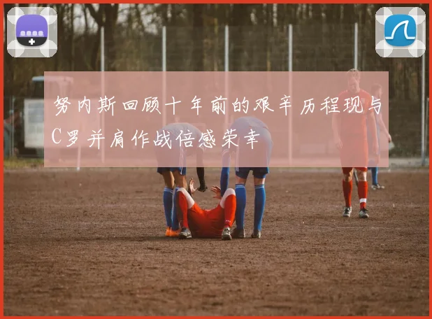 努内斯回顾十年前的艰辛历程现与C罗并肩作战倍感荣幸